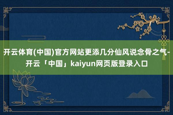 开云体育(中国)官方网站更添几分仙风说念骨之气-开云「中国」kaiyun网页版登录入口