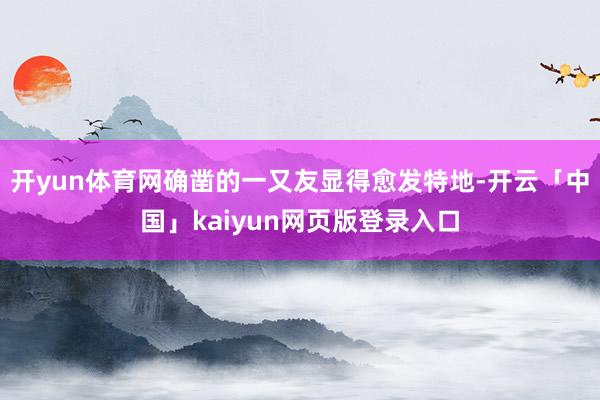 开yun体育网确凿的一又友显得愈发特地-开云「中国」kaiyun网页版登录入口
