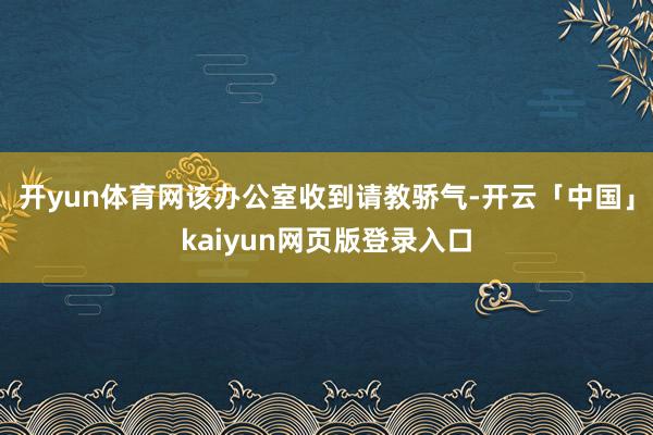 开yun体育网该办公室收到请教骄气-开云「中国」kaiyun网页版登录入口