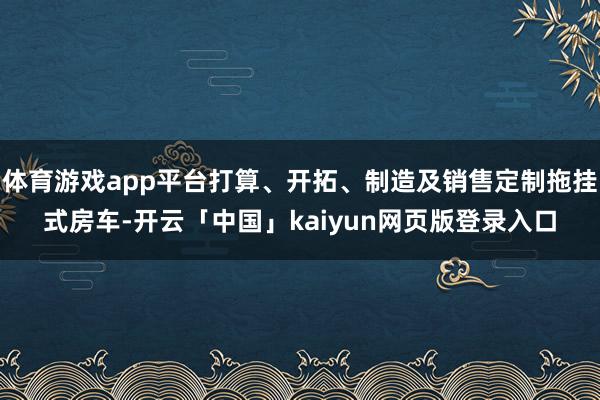 体育游戏app平台打算、开拓、制造及销售定制拖挂式房车-开云「中国」kaiyun网页版登录入口