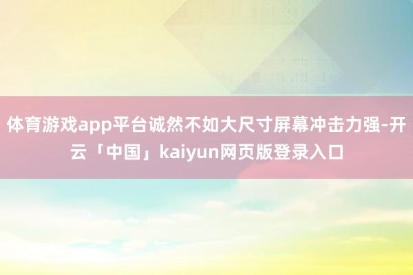 体育游戏app平台诚然不如大尺寸屏幕冲击力强-开云「中国」kaiyun网页版登录入口