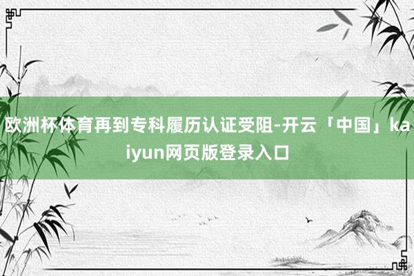欧洲杯体育再到专科履历认证受阻-开云「中国」kaiyun网页版登录入口