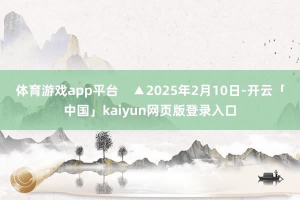 体育游戏app平台    ▲2025年2月10日-开云「中国」kaiyun网页版登录入口