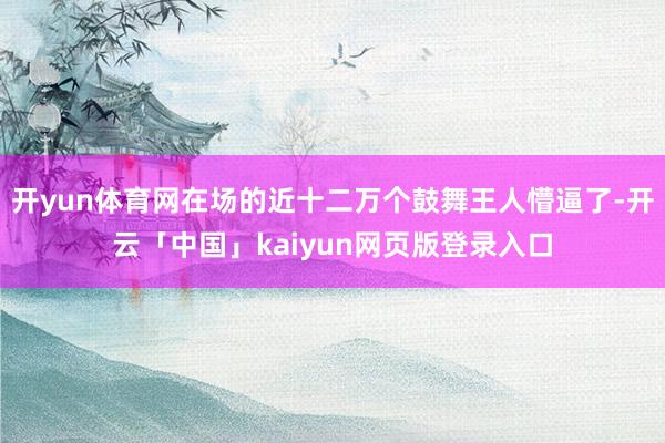 开yun体育网在场的近十二万个鼓舞王人懵逼了-开云「中国」kaiyun网页版登录入口