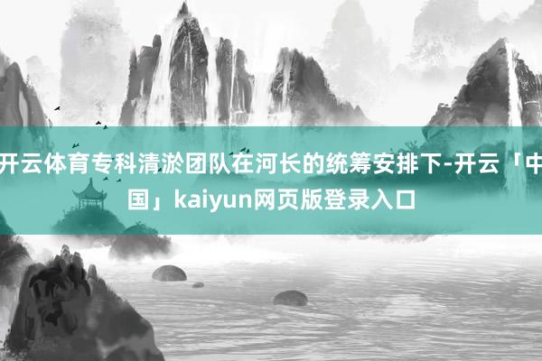 开云体育专科清淤团队在河长的统筹安排下-开云「中国」kaiyun网页版登录入口