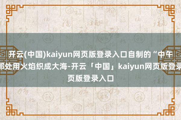 开云(中国)kaiyun网页版登录入口自制的“中午”在那处用火焰织成大海-开云「中国」kaiyun网页版登录入口