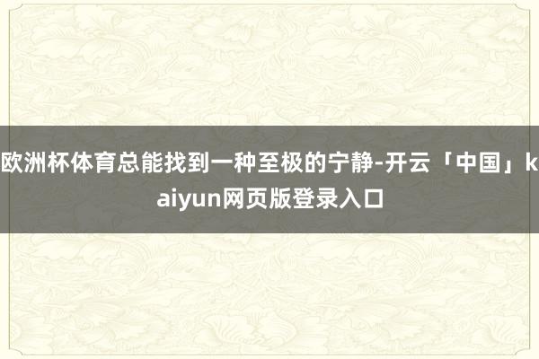 欧洲杯体育总能找到一种至极的宁静-开云「中国」kaiyun网页版登录入口