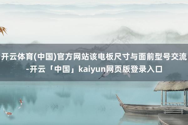 开云体育(中国)官方网站该电板尺寸与面前型号交流-开云「中国」kaiyun网页版登录入口
