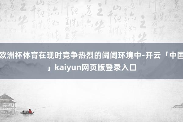 欧洲杯体育在现时竞争热烈的阛阓环境中-开云「中国」kaiyun网页版登录入口
