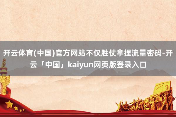 开云体育(中国)官方网站不仅胜仗拿捏流量密码-开云「中国」kaiyun网页版登录入口