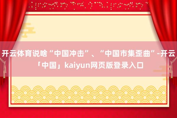 开云体育说啥“中国冲击”、“中国市集歪曲”-开云「中国」kaiyun网页版登录入口