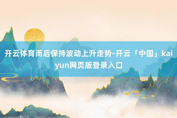 开云体育而后保持波动上升走势-开云「中国」kaiyun网页版登录入口