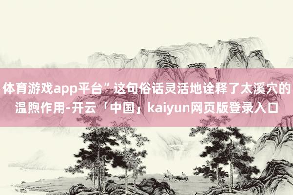 体育游戏app平台”这句俗话灵活地诠释了太溪穴的温煦作用-开云「中国」kaiyun网页版登录入口