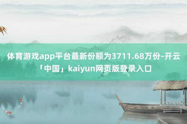 体育游戏app平台最新份额为3711.68万份-开云「中国」kaiyun网页版登录入口