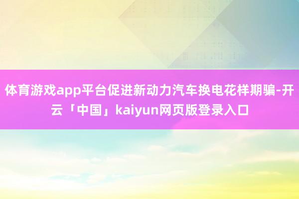体育游戏app平台促进新动力汽车换电花样期骗-开云「中国」kaiyun网页版登录入口