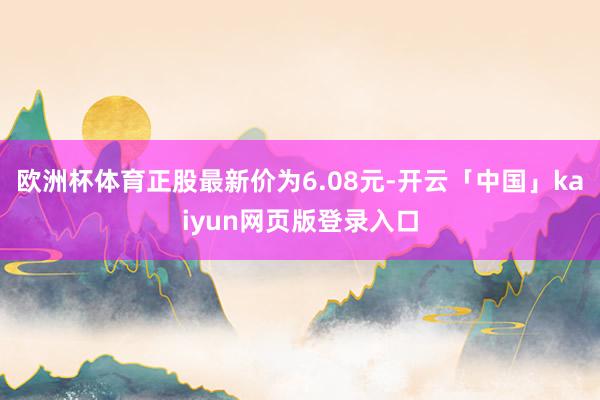 欧洲杯体育正股最新价为6.08元-开云「中国」kaiyun网页版登录入口