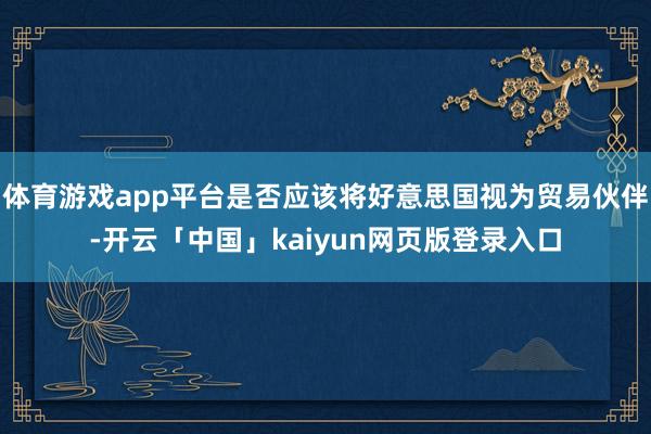 体育游戏app平台是否应该将好意思国视为贸易伙伴-开云「中国」kaiyun网页版登录入口