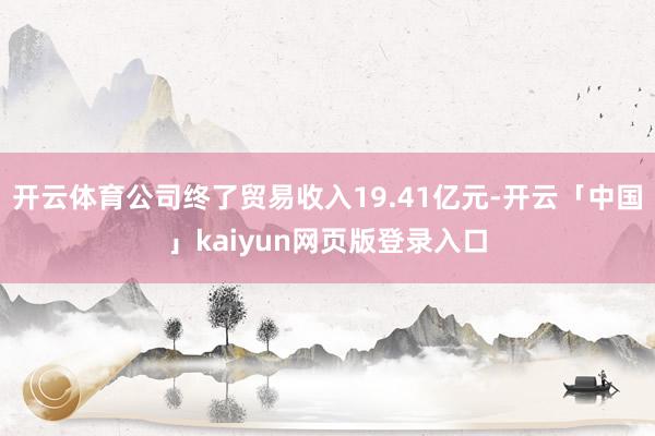 开云体育公司终了贸易收入19.41亿元-开云「中国」kaiyun网页版登录入口
