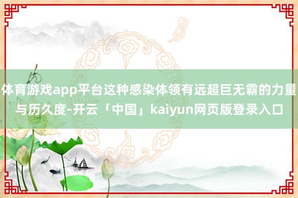 体育游戏app平台这种感染体领有远超巨无霸的力量与历久度-开云「中国」kaiyun网页版登录入口