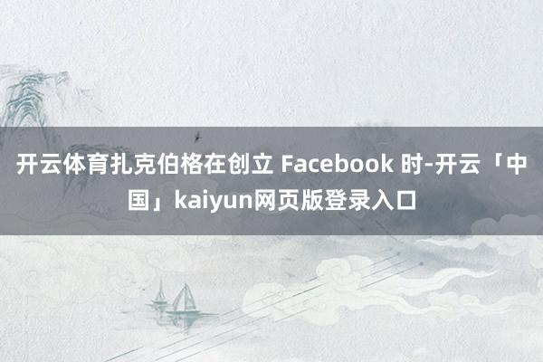 开云体育扎克伯格在创立 Facebook 时-开云「中国」kaiyun网页版登录入口