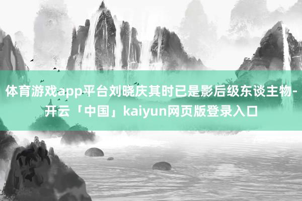 体育游戏app平台刘晓庆其时已是影后级东谈主物-开云「中国」kaiyun网页版登录入口