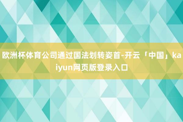 欧洲杯体育公司通过国法划转姿首-开云「中国」kaiyun网页版登录入口