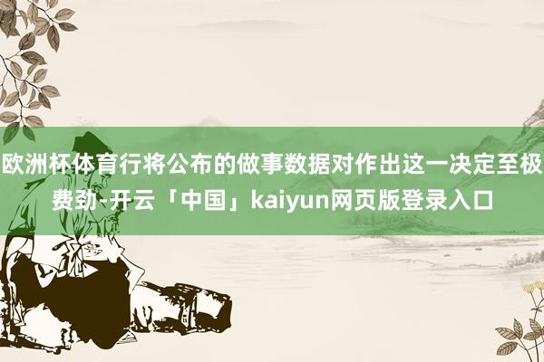 欧洲杯体育行将公布的做事数据对作出这一决定至极费劲-开云「中国」kaiyun网页版登录入口