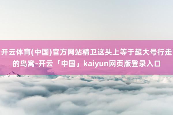 开云体育(中国)官方网站精卫这头上等于超大号行走的鸟窝-开云「中国」kaiyun网页版登录入口