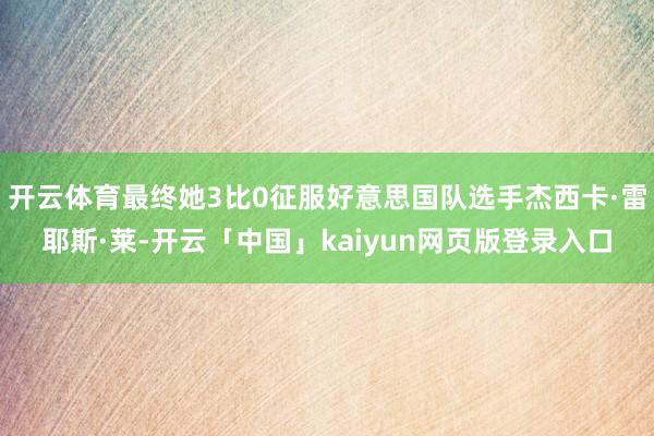 开云体育最终她3比0征服好意思国队选手杰西卡·雷耶斯·莱-开云「中国」kaiyun网页版登录入口