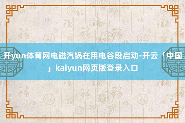开yun体育网电磁汽锅在用电谷段启动-开云「中国」kaiyun网页版登录入口