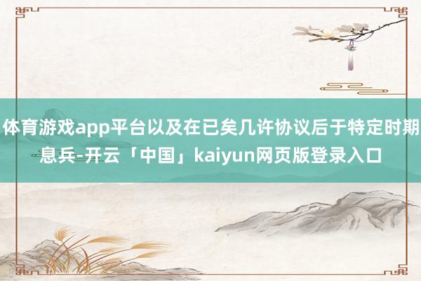 体育游戏app平台以及在已矣几许协议后于特定时期息兵-开云「中国」kaiyun网页版登录入口