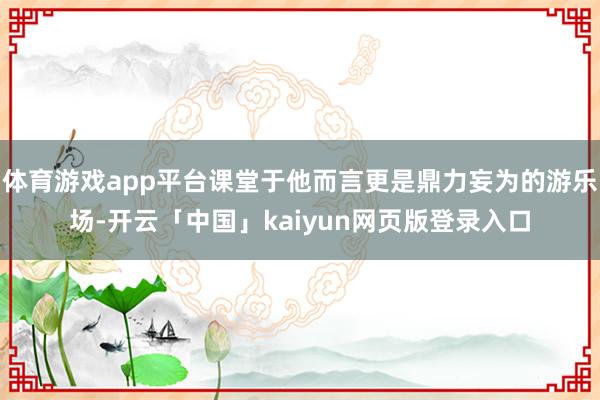 体育游戏app平台课堂于他而言更是鼎力妄为的游乐场-开云「中国」kaiyun网页版登录入口