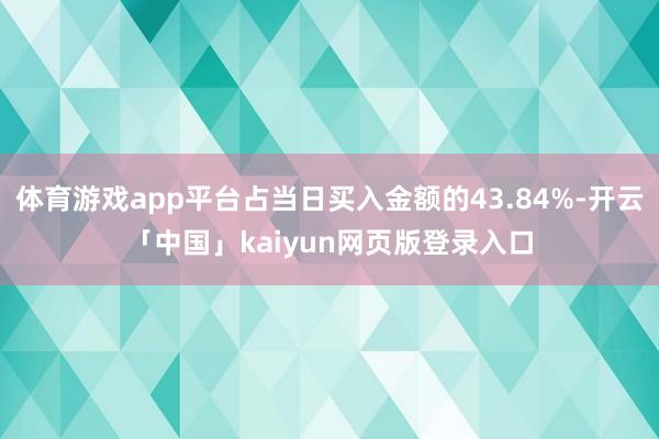 体育游戏app平台占当日买入金额的43.84%-开云「中国」kaiyun网页版登录入口