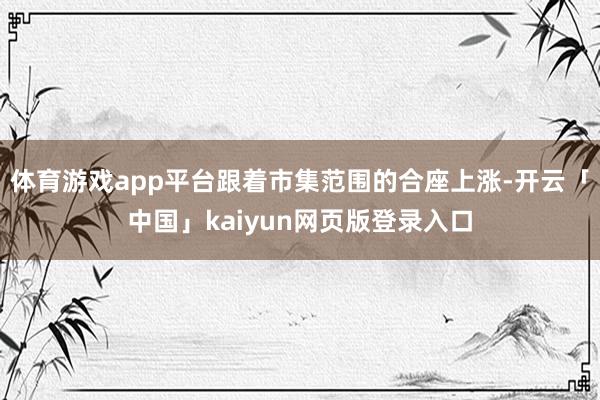体育游戏app平台跟着市集范围的合座上涨-开云「中国」kaiyun网页版登录入口