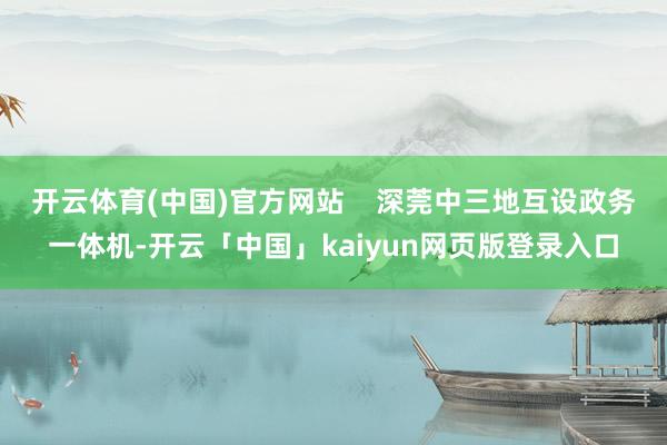 开云体育(中国)官方网站    深莞中三地互设政务一体机-开云「中国」kaiyun网页版登录入口
