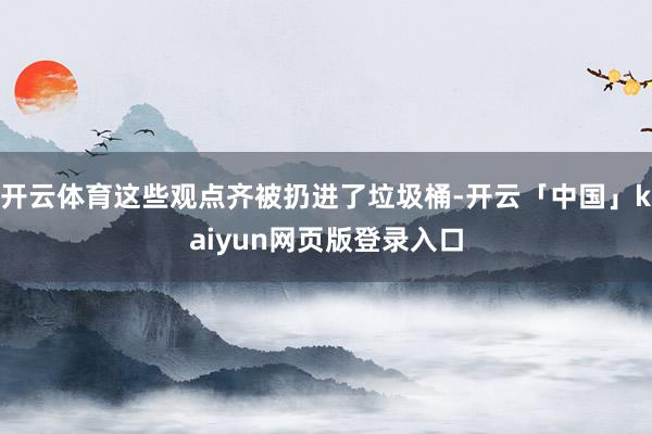 开云体育这些观点齐被扔进了垃圾桶-开云「中国」kaiyun网页版登录入口