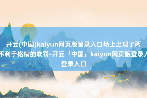 开云(中国)kaiyun网页版登录入口场上出现了两次不利于袼褙的吹罚-开云「中国」kaiyun网页版登录入口