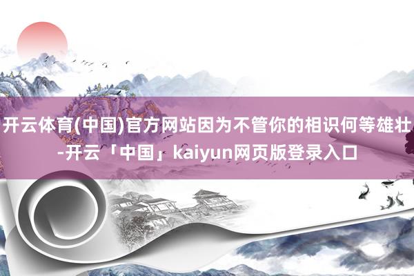 开云体育(中国)官方网站因为不管你的相识何等雄壮-开云「中国」kaiyun网页版登录入口