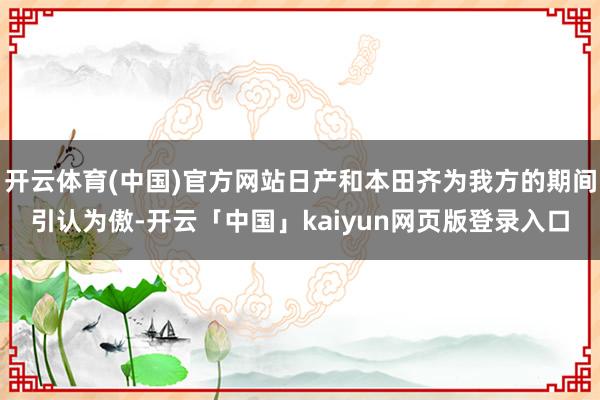 开云体育(中国)官方网站日产和本田齐为我方的期间引认为傲-开云「中国」kaiyun网页版登录入口