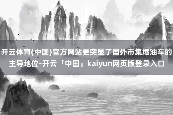 开云体育(中国)官方网站更突显了国外市集燃油车的主导地位-开云「中国」kaiyun网页版登录入口