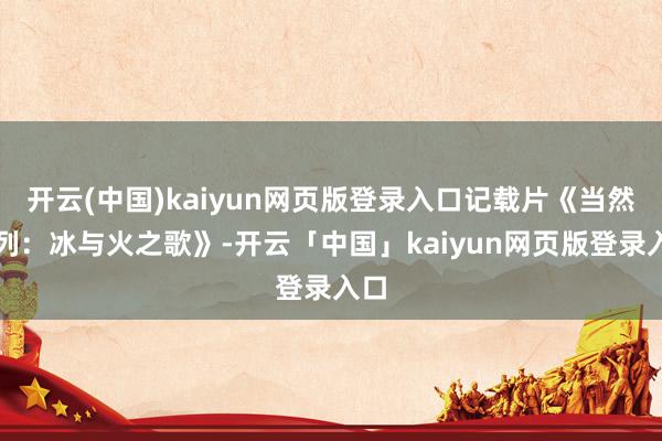 开云(中国)kaiyun网页版登录入口记载片《当然系列：冰与火之歌》-开云「中国」kaiyun网页版登录入口