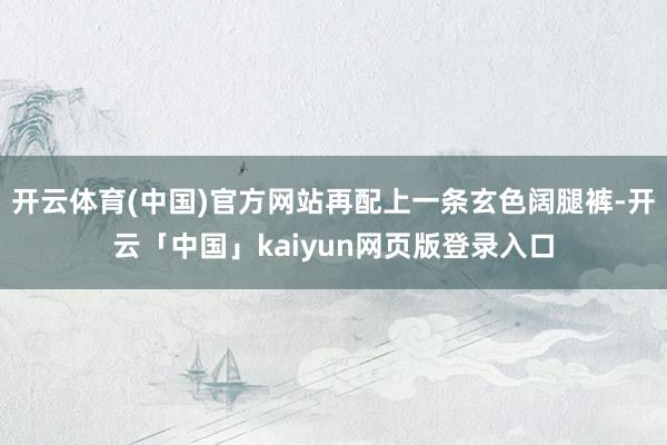 开云体育(中国)官方网站再配上一条玄色阔腿裤-开云「中国」kaiyun网页版登录入口