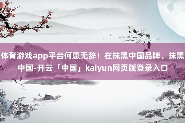 体育游戏app平台何患无辞！在抹黑中国品牌、抹黑中国-开云「中国」kaiyun网页版登录入口