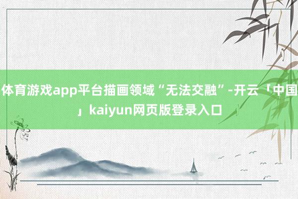 体育游戏app平台描画领域“无法交融”-开云「中国」kaiyun网页版登录入口