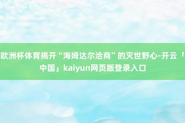 欧洲杯体育揭开“海姆达尔洽商”的灭世野心-开云「中国」kaiyun网页版登录入口