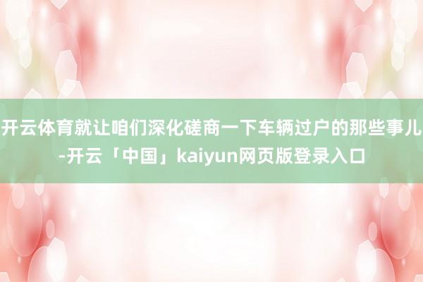 开云体育就让咱们深化磋商一下车辆过户的那些事儿-开云「中国」kaiyun网页版登录入口