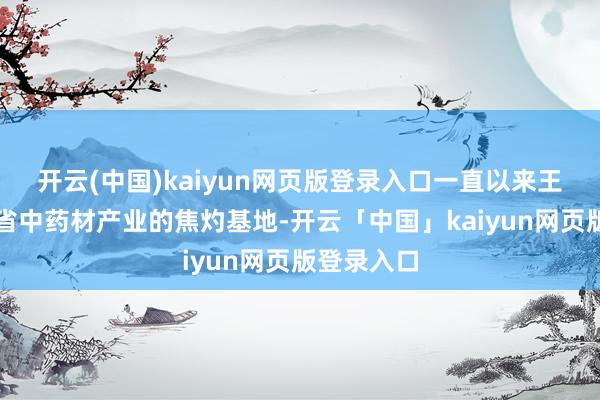 开云(中国)kaiyun网页版登录入口一直以来王人是云南省中药材产业的焦灼基地-开云「中国」kaiyun网页版登录入口