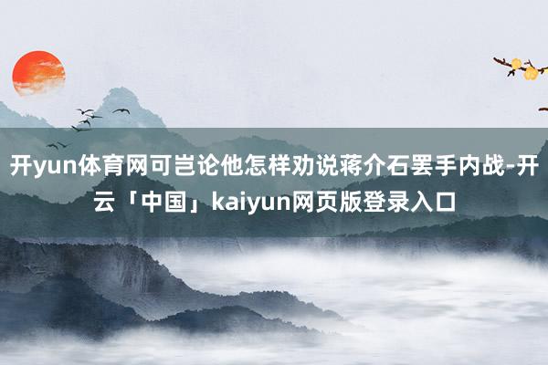 开yun体育网可岂论他怎样劝说蒋介石罢手内战-开云「中国」kaiyun网页版登录入口