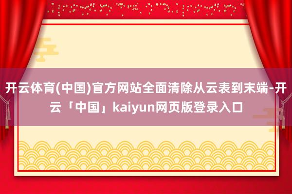 开云体育(中国)官方网站全面清除从云表到末端-开云「中国」kaiyun网页版登录入口