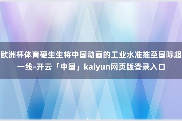 欧洲杯体育硬生生将中国动画的工业水准推至国际超一线-开云「中国」kaiyun网页版登录入口